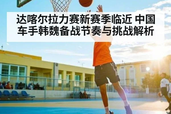 达喀尔拉力赛新赛季临近 中国车手韩魏备战节奏与挑战解析（kaiyun）