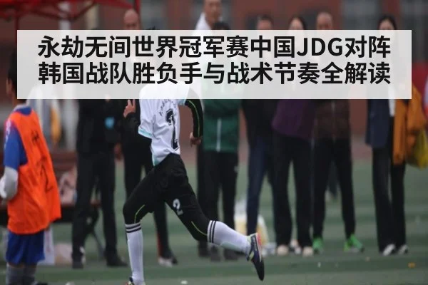 永劫无间世界冠军赛中国JDG对阵韩国战队胜负手与战术节奏全解读（kaiyun）
