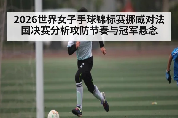 2026世界女子手球锦标赛挪威对法国决赛分析攻防节奏与冠军悬念（kaiyun）